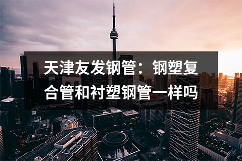 天津友發鋼管：鋼塑復合管和襯塑鋼管一樣嗎